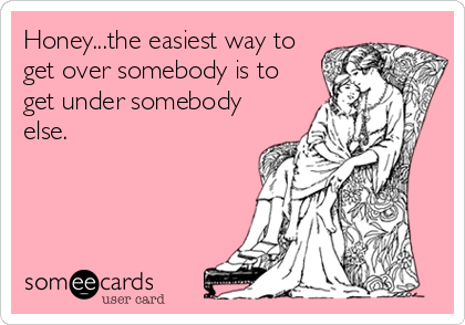Honey...the easiest way to
get over somebody is to
get under somebody
else.