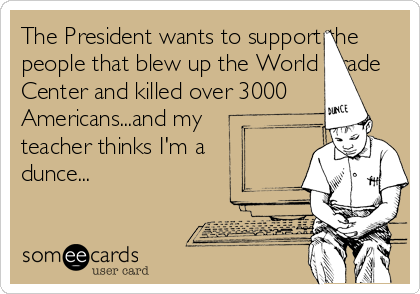 The President wants to support the
people that blew up the World Trade
Center and killed over 3000
Americans...and my
teacher thinks I'm a
dunce...