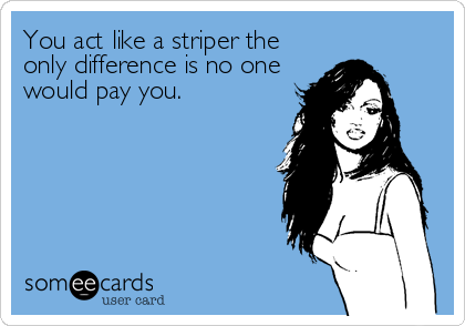You act like a striper the
only difference is no one
would pay you.