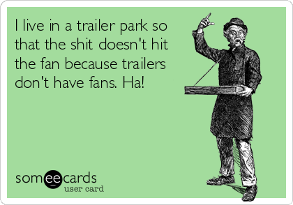 I live in a trailer park so
that the shit doesn't hit
the fan because trailers
don't have fans. Ha!