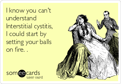 I know you can't
understand
Interstitial cystitis,
I could start by
setting your balls
on fire. .