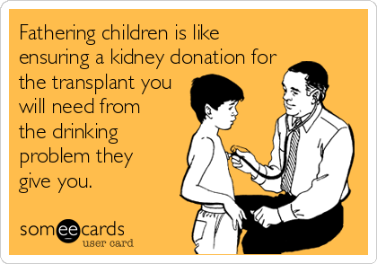 Fathering children is like
ensuring a kidney donation for
the transplant you
will need from
the drinking
problem they
give you.