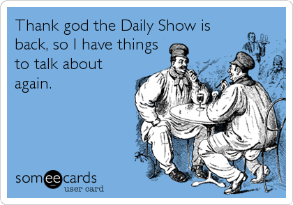 Thank god the Daily Show is
back, so I have things
to talk about
again.