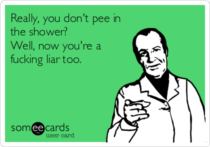 Really, you don't pee in
the shower?
Well, now you're a
fucking liar too.