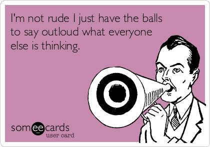 I'm not rude I just have the balls
to say outloud what everyone
else is thinking.