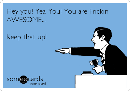 Hey you! Yea You! You are Frickin
AWESOME...

Keep that up!