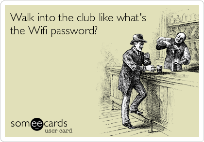 Walk into the club like what's
the Wifi password?