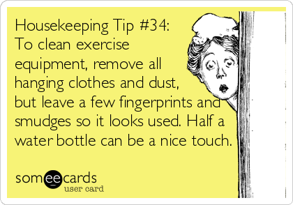 Housekeeping Tip #34:
To clean exercise
equipment, remove all
hanging clothes and dust,
but leave a few fingerprints and
smudges so it looks used. Half a
water bottle can be a nice touch.