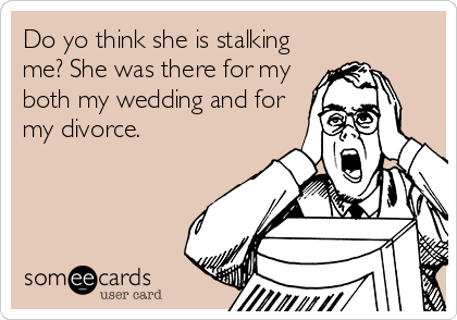 Do yo think she is stalking
me? She was there for my
both my wedding and for
my divorce.
