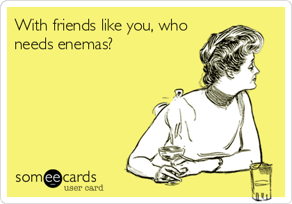 With friends like you, who
needs enemas?