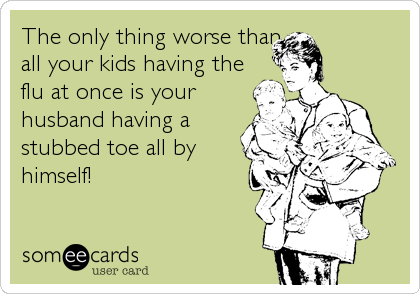 The only thing worse than
all your kids having the
flu at once is your
husband having a
stubbed toe all by
himself!