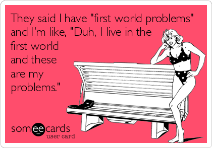 They said I have "first world problems"
and I'm like, "Duh, I live in the
first world
and these
are my
problems."