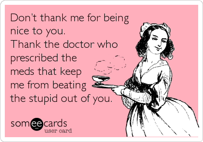 Don’t thank me for being
nice to you. 
Thank the doctor who
prescribed the
meds that keep
me from beating 
the stupid out of you.