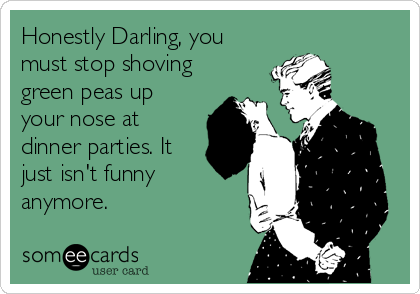 Honestly Darling, you
must stop shoving
green peas up
your nose at
dinner parties. It
just isn't funny
anymore.
