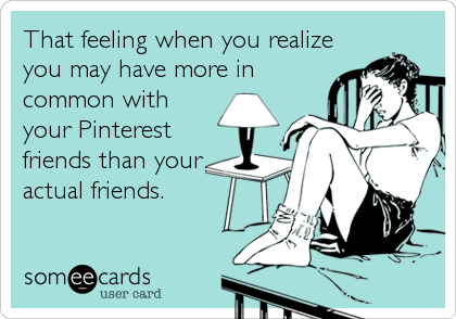 That feeling when you realize
you may have more in
common with
your Pinterest
friends than your
actual friends. 