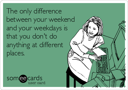 The only difference
between your weekend
and your weekdays is
that you don't do
anything at different
places.