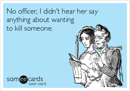No officer, I didn't hear her say
anything about wanting
to kill someone.