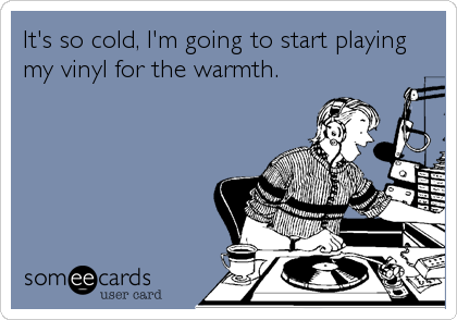 It's so cold, I'm going to start playing
my vinyl for the warmth.
