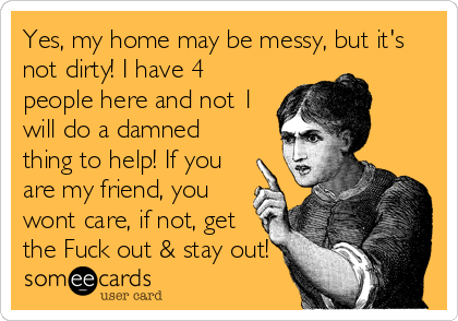Yes, my home may be messy, but it's
not dirty! I have 4
people here and not 1
will do a damned
thing to help! If you
are my friend, yo
