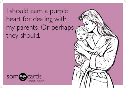 I should earn a purple
heart for dealing with
my parents. Or perhaps
they should.