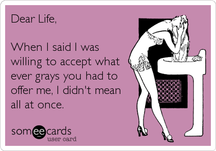 Dear Life,

When I said I was
willing to accept what
ever grays you had to
offer me, I didn't mean
all at once.