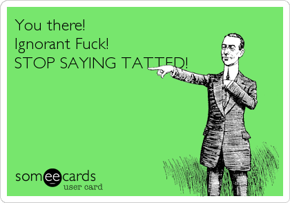 You there! 
Ignorant Fuck!
STOP SAYING TATTED!