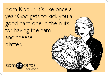 Yom Kippur. It's like once a
year God gets to kick you a
good hard one in the nuts
for having the ham
and cheese
platter.