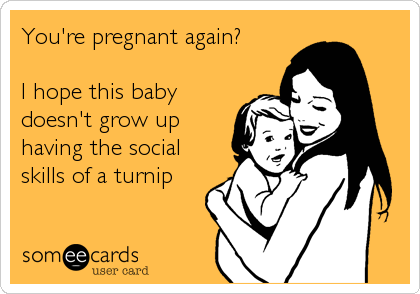 You're pregnant again?

I hope this baby
doesn't grow up
having the social
skills of a turnip