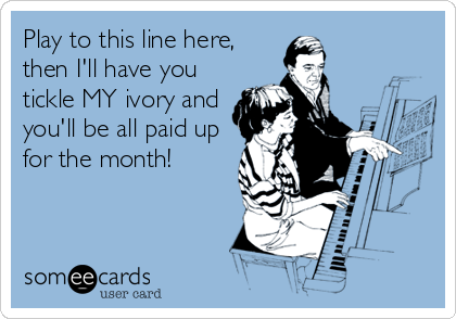 Play to this line here,
then I'll have you
tickle MY ivory and
you'll be all paid up
for the month!