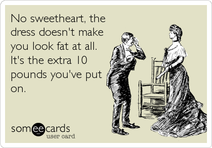 No sweetheart, the
dress doesn't make
you look fat at all.
It's the extra 10
pounds you've put
on.