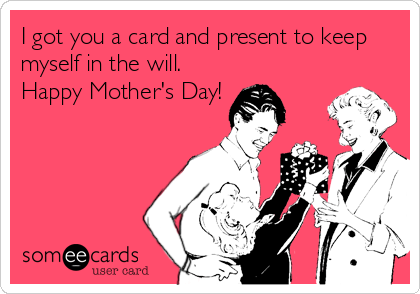 I got you a card and present to keep
myself in the will. 
Happy Mother's Day!
