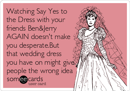 Watching Say Yes to
the Dress with your
friends Ben&Jerry
AGAIN doesn't make
you desperate.But
that wedding dress
you have on might give
people the wrong idea