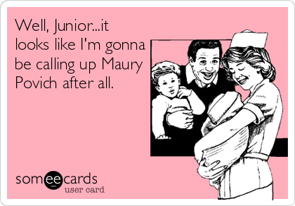 Well, Junior...it
looks like I'm gonna
be calling up Maury
Povich after all.