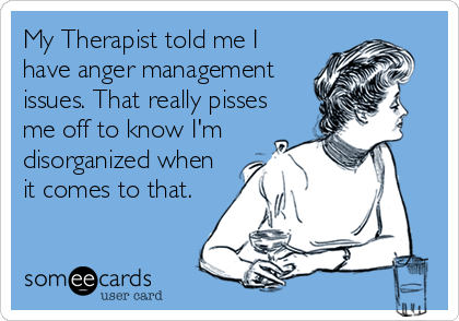 My Therapist told me I
have anger management
issues. That really pisses
me off to know I'm
disorganized when
it comes to that.