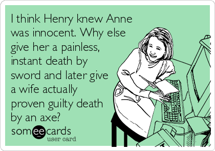 I think Henry knew Anne
was innocent. Why else
give her a painless,
instant death by
sword and later give
a wife actually
proven guilty death
by an axe?