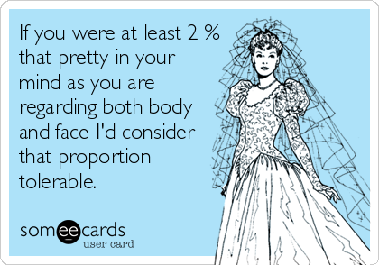 If you were at least 2 %
that pretty in your
mind as you are
regarding both body
and face I'd consider
that proportion
tolerable.