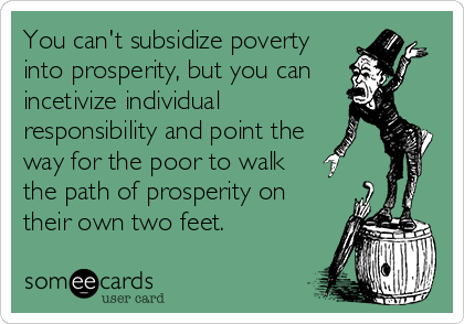 You can't subsidize poverty
into prosperity, but you can 
incetivize individual
responsibility and point the 
way for the poor to walk
the path of prosperity on
their own two feet.