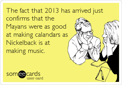 The fact that 2013 has arrived just
confirms that the
Mayans were as good
at making calandars as
Nickelback is at
making music.