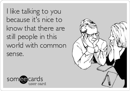 I like talking to you
because it's nice to
know that there are
still people in this
world with common
sense.