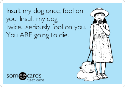 Insult my dog once, fool on
you. Insult my dog
twice....seriously fool on you.
You ARE going to die.