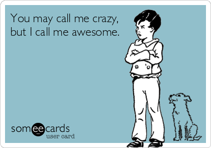 You may call me crazy,
but I call me awesome.