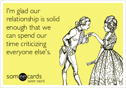 I'm glad our
relationship is solid
enough that we
can spend our
time criticizing
everyone else's.