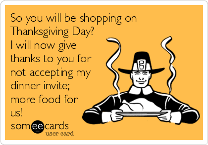 So you will be shopping on
Thanksgiving Day?
I will now give
thanks to you for
not accepting my
dinner invite; 
more food for
us!