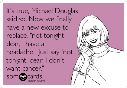 It's true, Michael Douglas
said so. Now we finally
have a new excuse to
replace, "not tonight
dear, I have a
headache." Just say "not
tonight, dear, I don't
want cancer."