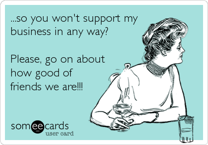 ...so you won't support my
business in any way?

Please, go on about
how good of
friends we are!!!