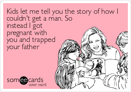 Kids let me tell you the story of how I
couldn't get a man. So
instead I got
pregnant with
you and trapped
your father