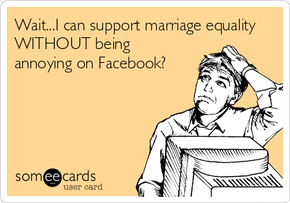 Wait...I can support marriage equality
WITHOUT being
annoying on Facebook?