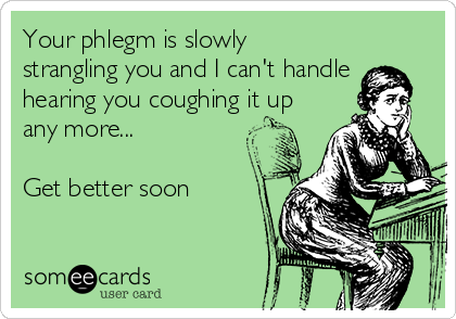 Your phlegm is slowly 
strangling you and I can't handle
hearing you coughing it up
any more...

Get better soon