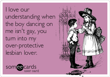 I love our
understanding when
the boy dancing on
me isn't gay, you
turn into my
over-protective
lesbian lover.