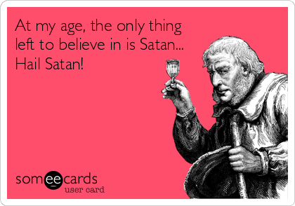 At my age, the only thing
left to believe in is Satan...
Hail Satan!
